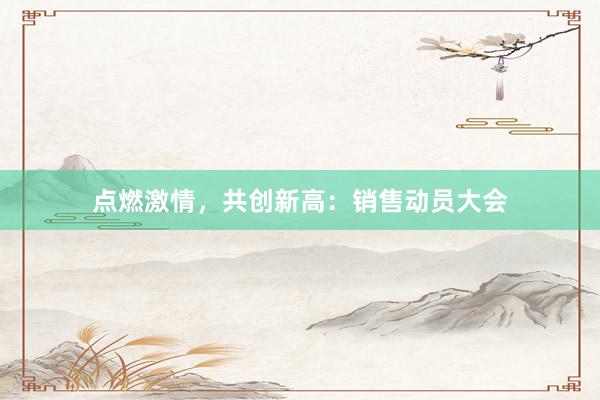 点燃激情，共创新高：销售动员大会