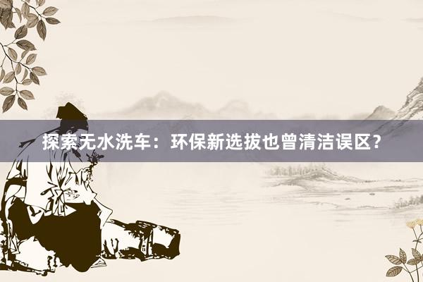 探索无水洗车：环保新选拔也曾清洁误区？